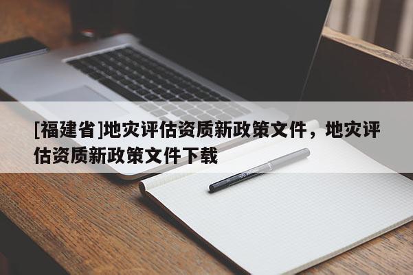 [福建省]地災(zāi)評(píng)估資質(zhì)新政策文件，地災(zāi)評(píng)估資質(zhì)新政策文件下載