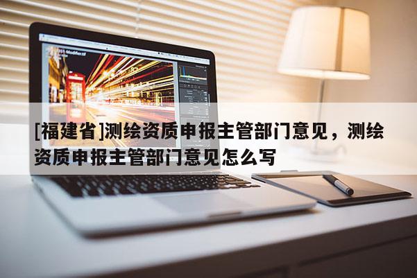 [福建省]測繪資質申報主管部門意見，測繪資質申報主管部門意見怎么寫