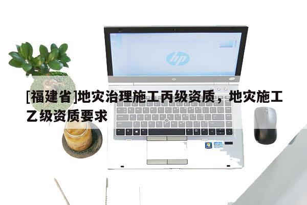 [福建省]地災(zāi)治理施工丙級(jí)資質(zhì)，地災(zāi)施工乙級(jí)資質(zhì)要求