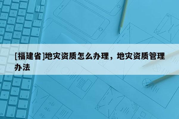 [福建省]地災資質怎么辦理，地災資質管理辦法