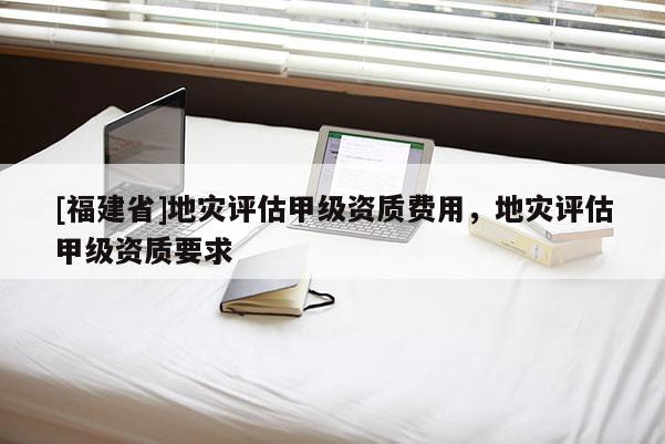 [福建省]地災評估甲級資質費用，地災評估甲級資質要求