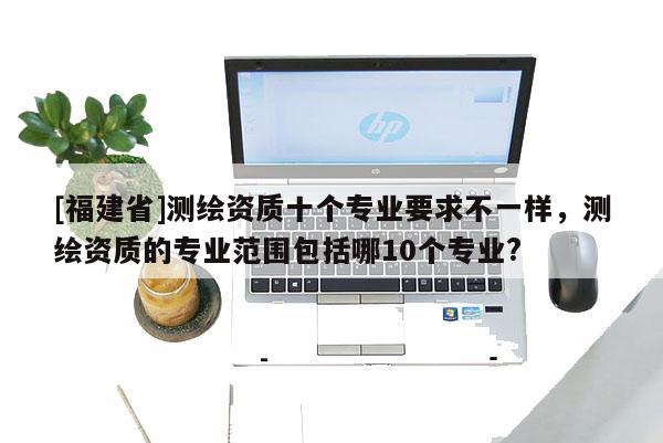 [福建省]測(cè)繪資質(zhì)十個(gè)專(zhuān)業(yè)要求不一樣，測(cè)繪資質(zhì)的專(zhuān)業(yè)范圍包括哪10個(gè)專(zhuān)業(yè)?