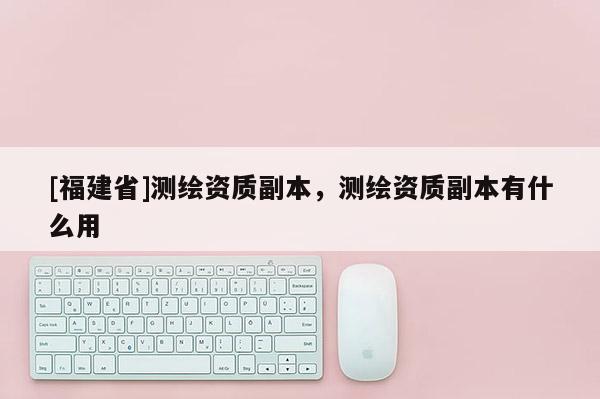 [福建省]測繪資質副本，測繪資質副本有什么用