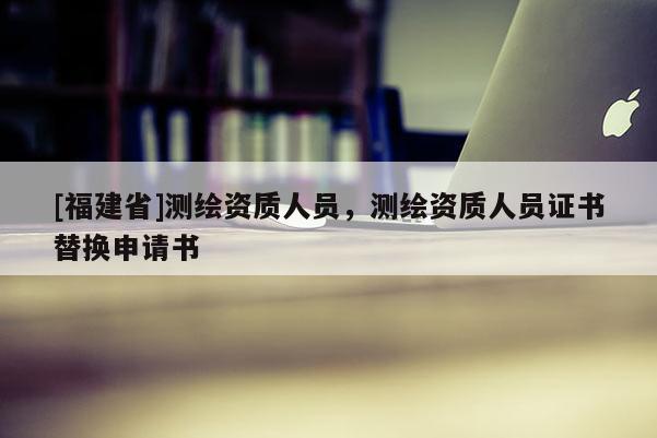 [福建省]測繪資質(zhì)人員，測繪資質(zhì)人員證書替換申請書