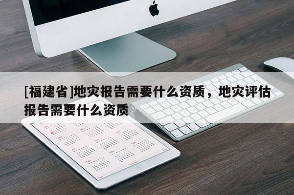[福建省]地災報告需要什么資質，地災評估報告需要什么資質