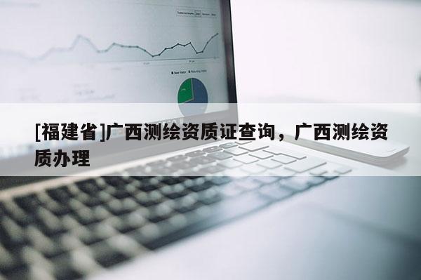 [福建省]廣西測繪資質(zhì)證查詢，廣西測繪資質(zhì)辦理