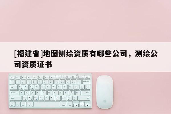[福建省]地圖測繪資質(zhì)有哪些公司，測繪公司資質(zhì)證書