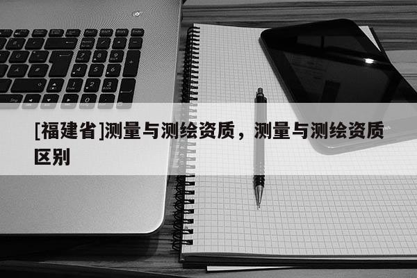 [福建省]測量與測繪資質，測量與測繪資質區別