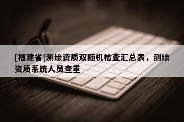 [福建省]測繪資質(zhì)雙隨機(jī)檢查匯總表，測繪資質(zhì)系統(tǒng)人員查重