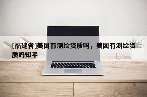 [福建省]美團有測繪資質(zhì)嗎，美團有測繪資質(zhì)嗎知乎