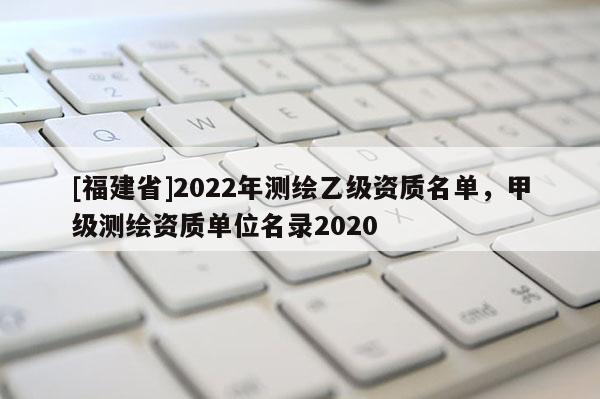 [福建省]2022年測繪乙級資質(zhì)名單，甲級測繪資質(zhì)單位名錄2020