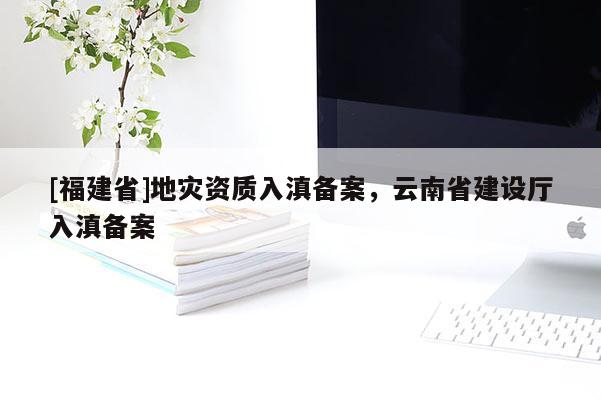 [福建省]地災資質入滇備案，云南省建設廳入滇備案