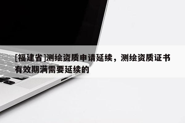 [福建省]測繪資質申請延續，測繪資質證書有效期滿需要延續的