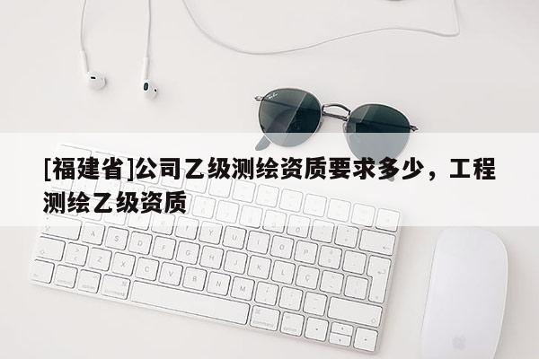 [福建省]公司乙級測繪資質要求多少，工程測繪乙級資質