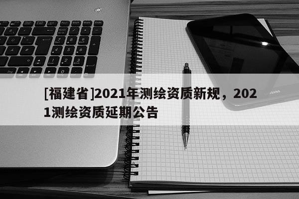 [福建省]2021年測繪資質新規，2021測繪資質延期公告