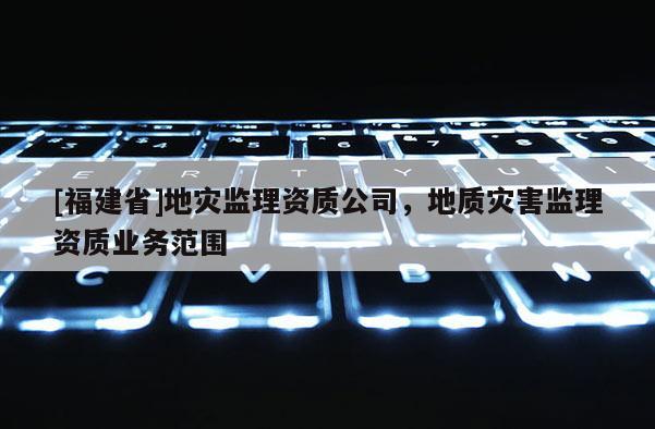 [福建省]地災監理資質公司，地質災害監理資質業務范圍