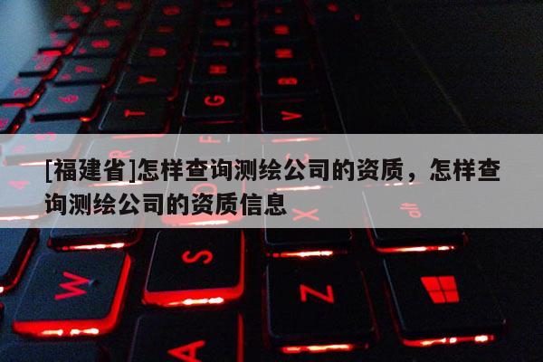 [福建省]怎樣查詢測繪公司的資質，怎樣查詢測繪公司的資質信息