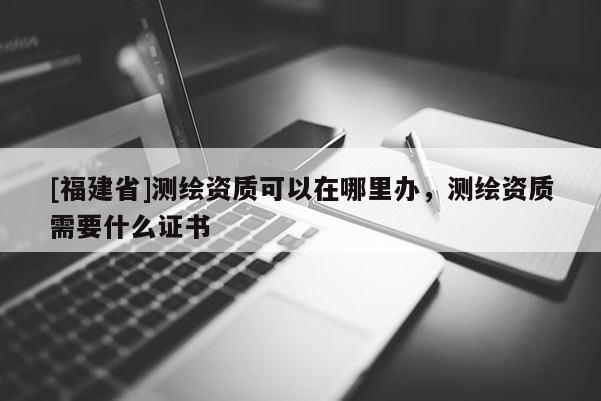 [福建省]測繪資質可以在哪里辦，測繪資質需要什么證書