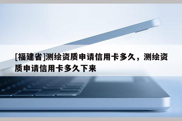 [福建省]測繪資質申請信用卡多久，測繪資質申請信用卡多久下來