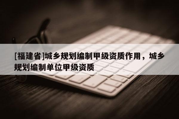 [福建省]城鄉(xiāng)規(guī)劃編制甲級(jí)資質(zhì)作用，城鄉(xiāng)規(guī)劃編制單位甲級(jí)資質(zhì)