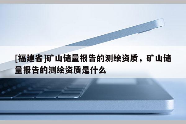 [福建省]礦山儲(chǔ)量報(bào)告的測(cè)繪資質(zhì)，礦山儲(chǔ)量報(bào)告的測(cè)繪資質(zhì)是什么