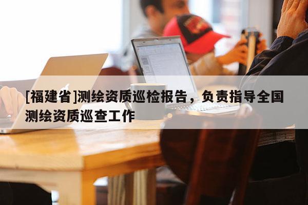 [福建省]測繪資質巡檢報告，負責指導全國測繪資質巡查工作