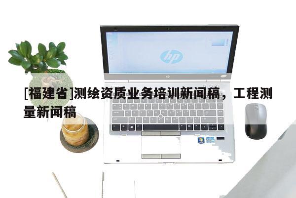 [福建省]測繪資質業務培訓新聞稿，工程測量新聞稿