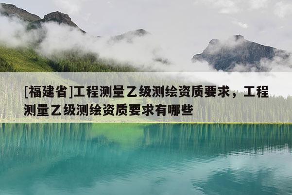 [福建省]工程測量乙級測繪資質要求，工程測量乙級測繪資質要求有哪些