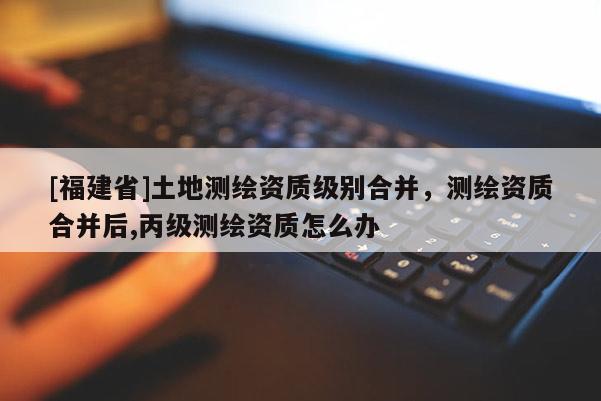 [福建省]土地測繪資質級別合并，測繪資質合并后,丙級測繪資質怎么辦