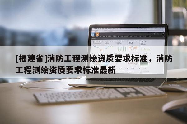 [福建省]消防工程測繪資質(zhì)要求標(biāo)準(zhǔn)，消防工程測繪資質(zhì)要求標(biāo)準(zhǔn)最新