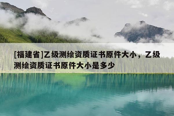 [福建省]乙級測繪資質(zhì)證書原件大小，乙級測繪資質(zhì)證書原件大小是多少