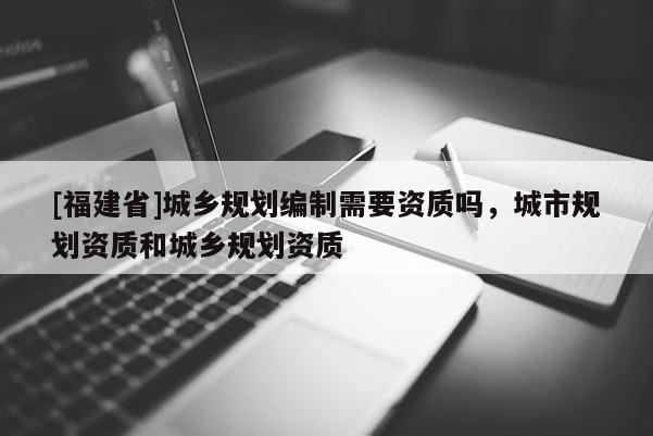 [福建省]城鄉(xiāng)規(guī)劃編制需要資質(zhì)嗎，城市規(guī)劃資質(zhì)和城鄉(xiāng)規(guī)劃資質(zhì)