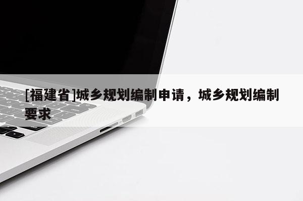 [福建省]城鄉規劃編制申請，城鄉規劃編制要求