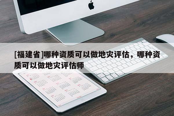 [福建省]哪種資質可以做地災評估，哪種資質可以做地災評估師