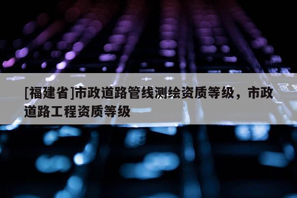 [福建省]市政道路管線測繪資質等級，市政道路工程資質等級