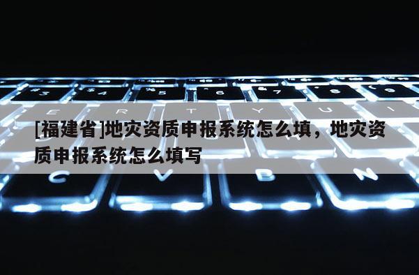 [福建省]地災(zāi)資質(zhì)申報(bào)系統(tǒng)怎么填，地災(zāi)資質(zhì)申報(bào)系統(tǒng)怎么填寫