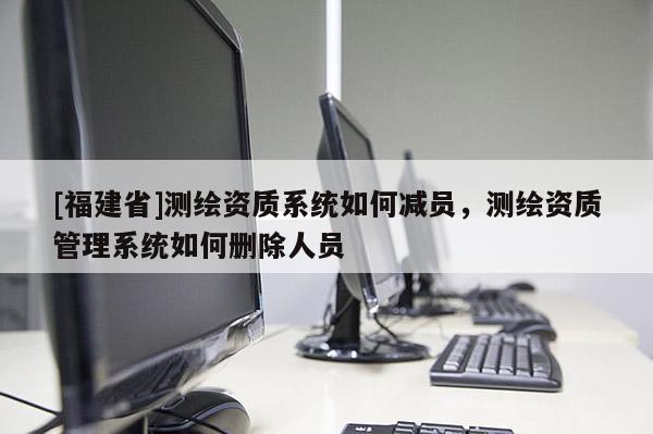 [福建省]測繪資質系統如何減員，測繪資質管理系統如何刪除人員