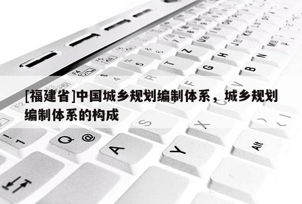 [福建省]中國城鄉(xiāng)規(guī)劃編制體系，城鄉(xiāng)規(guī)劃編制體系的構(gòu)成