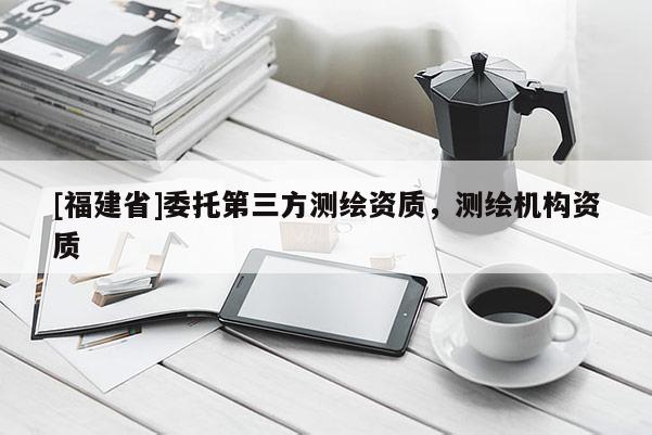 [福建省]委托第三方測繪資質，測繪機構資質