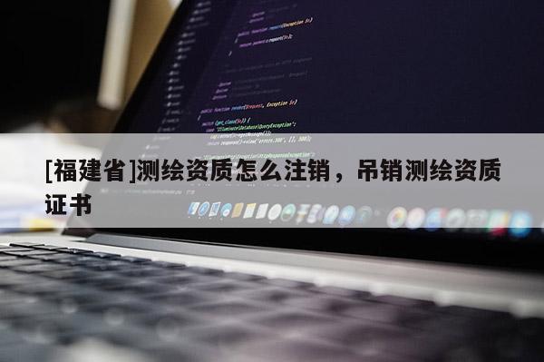 [福建省]測繪資質(zhì)怎么注銷，吊銷測繪資質(zhì)證書