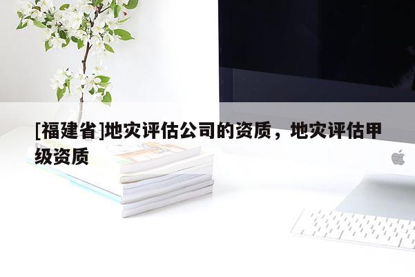 [福建省]地災(zāi)評(píng)估公司的資質(zhì)，地災(zāi)評(píng)估甲級(jí)資質(zhì)