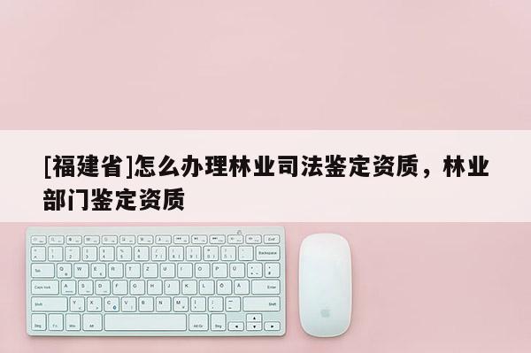 [福建省]怎么辦理林業司法鑒定資質，林業部門鑒定資質