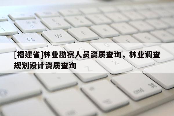 [福建省]林業勘察人員資質查詢，林業調查規劃設計資質查詢