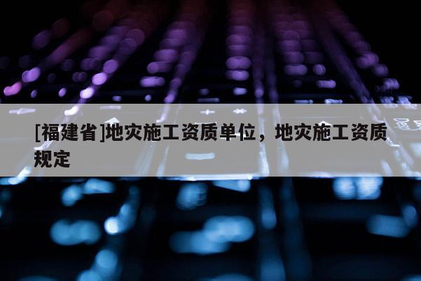 [福建省]地災施工資質(zhì)單位，地災施工資質(zhì)規(guī)定