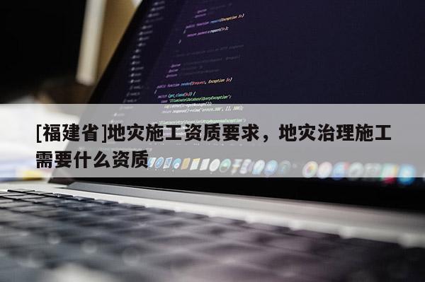 [福建省]地災施工資質要求，地災治理施工需要什么資質