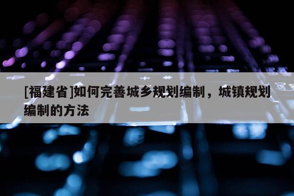 [福建省]如何完善城鄉(xiāng)規(guī)劃編制，城鎮(zhèn)規(guī)劃編制的方法