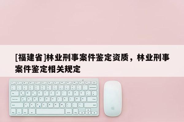 [福建省]林業刑事案件鑒定資質，林業刑事案件鑒定相關規定