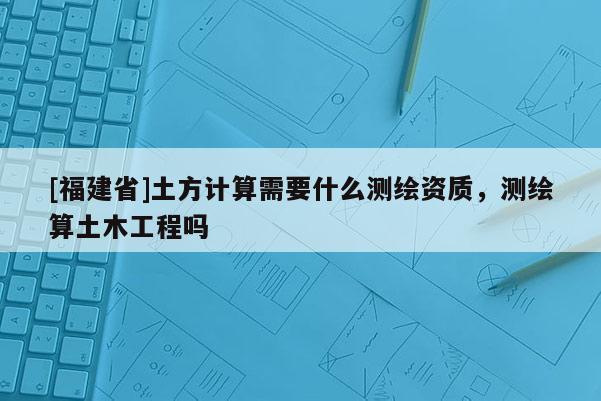[福建省]土方計算需要什么測繪資質(zhì)，測繪算土木工程嗎