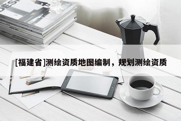 [福建省]測繪資質地圖編制，規劃測繪資質