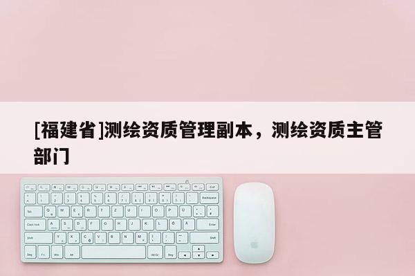 [福建省]測繪資質管理副本，測繪資質主管部門